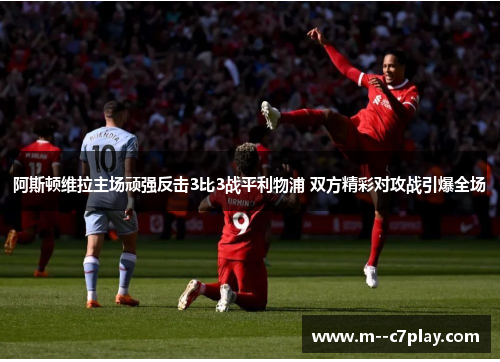 阿斯顿维拉主场顽强反击3比3战平利物浦 双方精彩对攻战引爆全场 阿斯顿维拉主场顽强反击3比3战平利物浦 双方精彩对攻战引爆全场