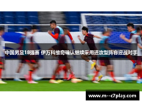 中国男足18强赛 伊万科维奇确认继续采用进攻型阵容迎战对手