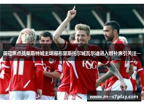 英冠焦点战莱斯特城主场迎布里斯托尔城瓦尔迪进入替补席引关注一