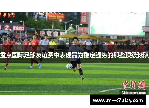 盘点国际足球友谊赛中表现最为稳定强势的那些顶级球队